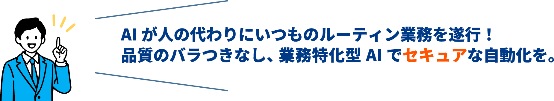 AI が人の代わりにいつものルーティン業務を遂行!品質のバラつきなし、業務特化型 AI でセキュアな自動化を。